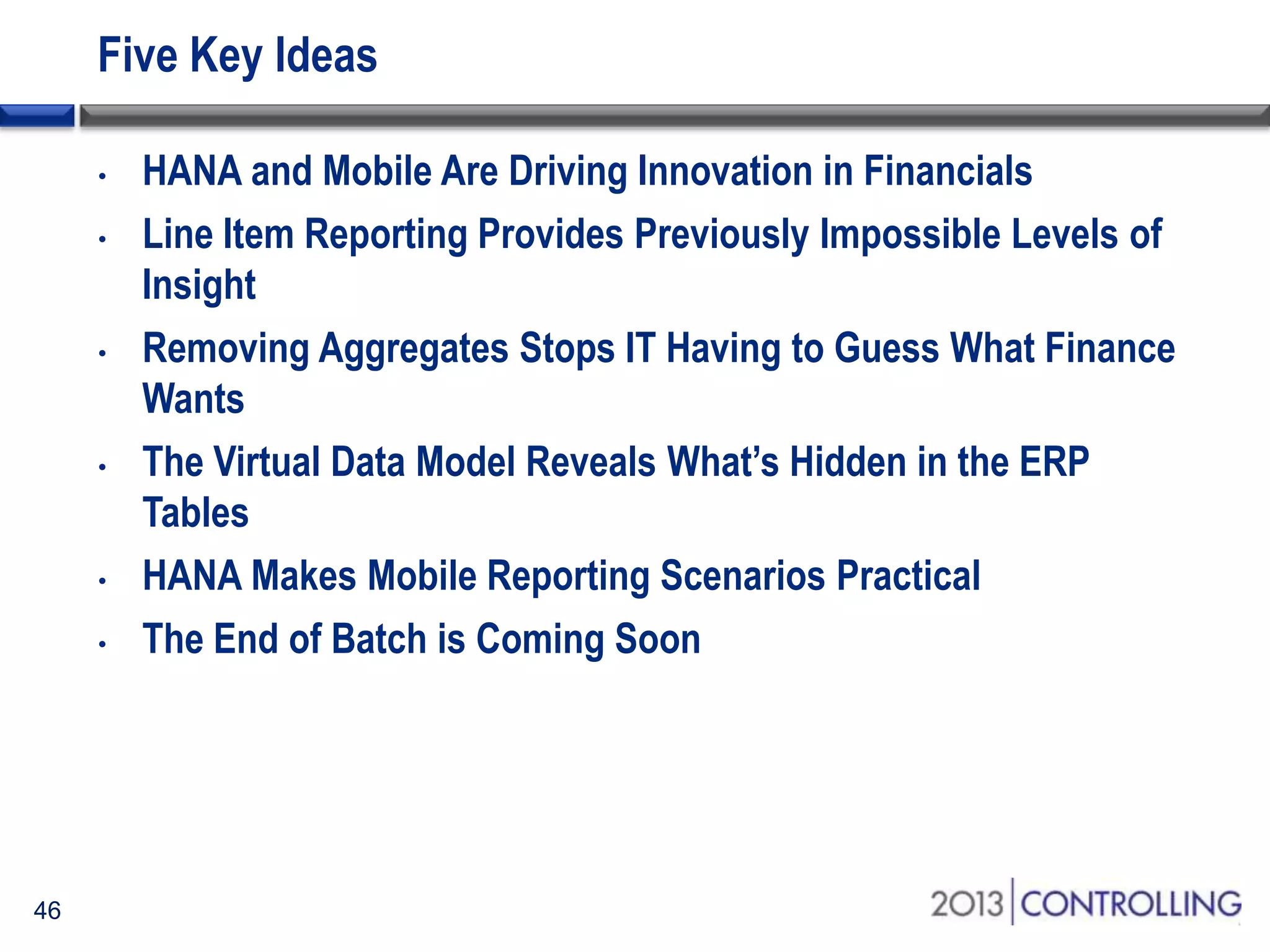 Five Key Ideas
•
•

•

•

•
•

46

HANA and Mobile Are Driving Innovation in Financials
Line Item Reporting Provides Previously Impossible Levels of
Insight
Removing Aggregates Stops IT Having to Guess What Finance
Wants
The Virtual Data Model Reveals What’s Hidden in the ERP
Tables
HANA Makes Mobile Reporting Scenarios Practical
The End of Batch is Coming Soon

 