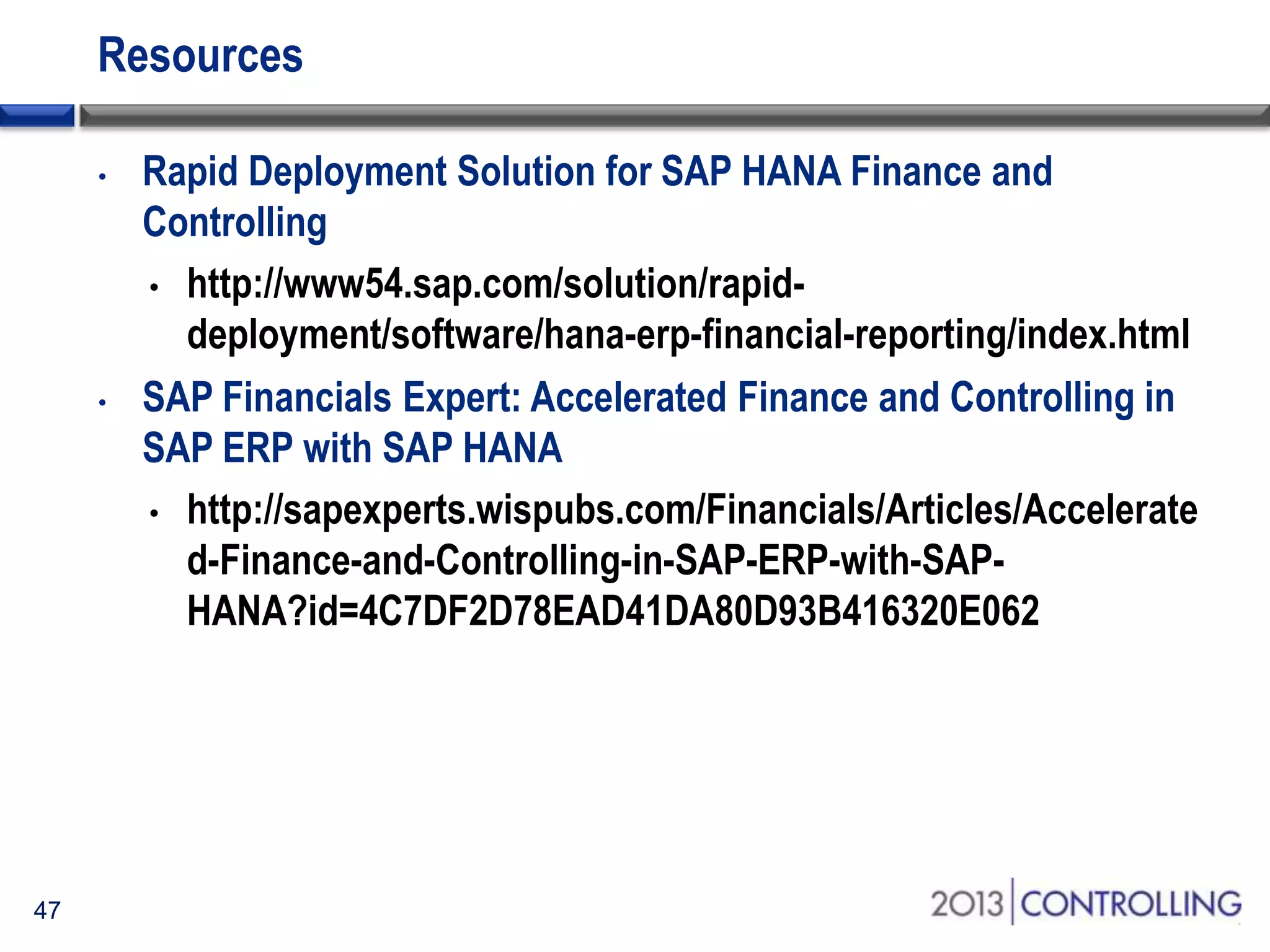 Resources
•

•

47

Rapid Deployment Solution for SAP HANA Finance and
Controlling
• http://www54.sap.com/solution/rapiddeployment/software/hana-erp-financial-reporting/index.html
SAP Financials Expert: Accelerated Finance and Controlling in
SAP ERP with SAP HANA
• http://sapexperts.wispubs.com/Financials/Articles/Accelerate
d-Finance-and-Controlling-in-SAP-ERP-with-SAPHANA?id=4C7DF2D78EAD41DA80D93B416320E062

 