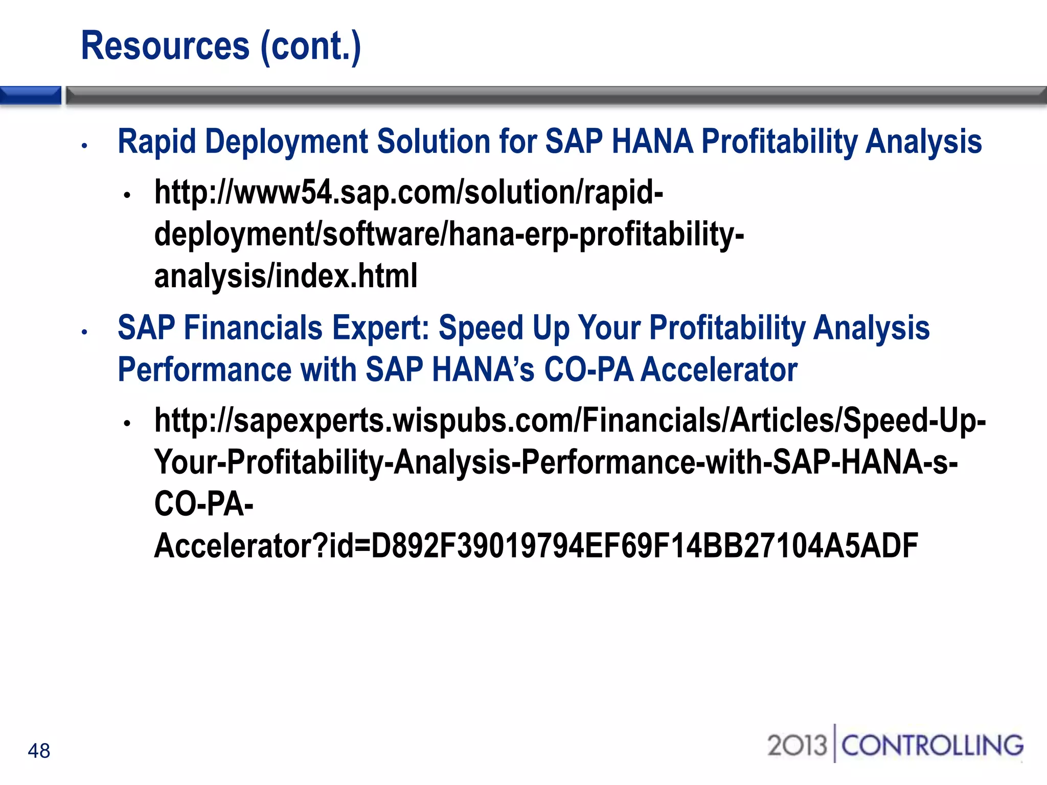 Resources (cont.)
•

•

48

Rapid Deployment Solution for SAP HANA Profitability Analysis
• http://www54.sap.com/solution/rapiddeployment/software/hana-erp-profitabilityanalysis/index.html
SAP Financials Expert: Speed Up Your Profitability Analysis
Performance with SAP HANA’s CO-PA Accelerator
• http://sapexperts.wispubs.com/Financials/Articles/Speed-UpYour-Profitability-Analysis-Performance-with-SAP-HANA-sCO-PAAccelerator?id=D892F39019794EF69F14BB27104A5ADF

 