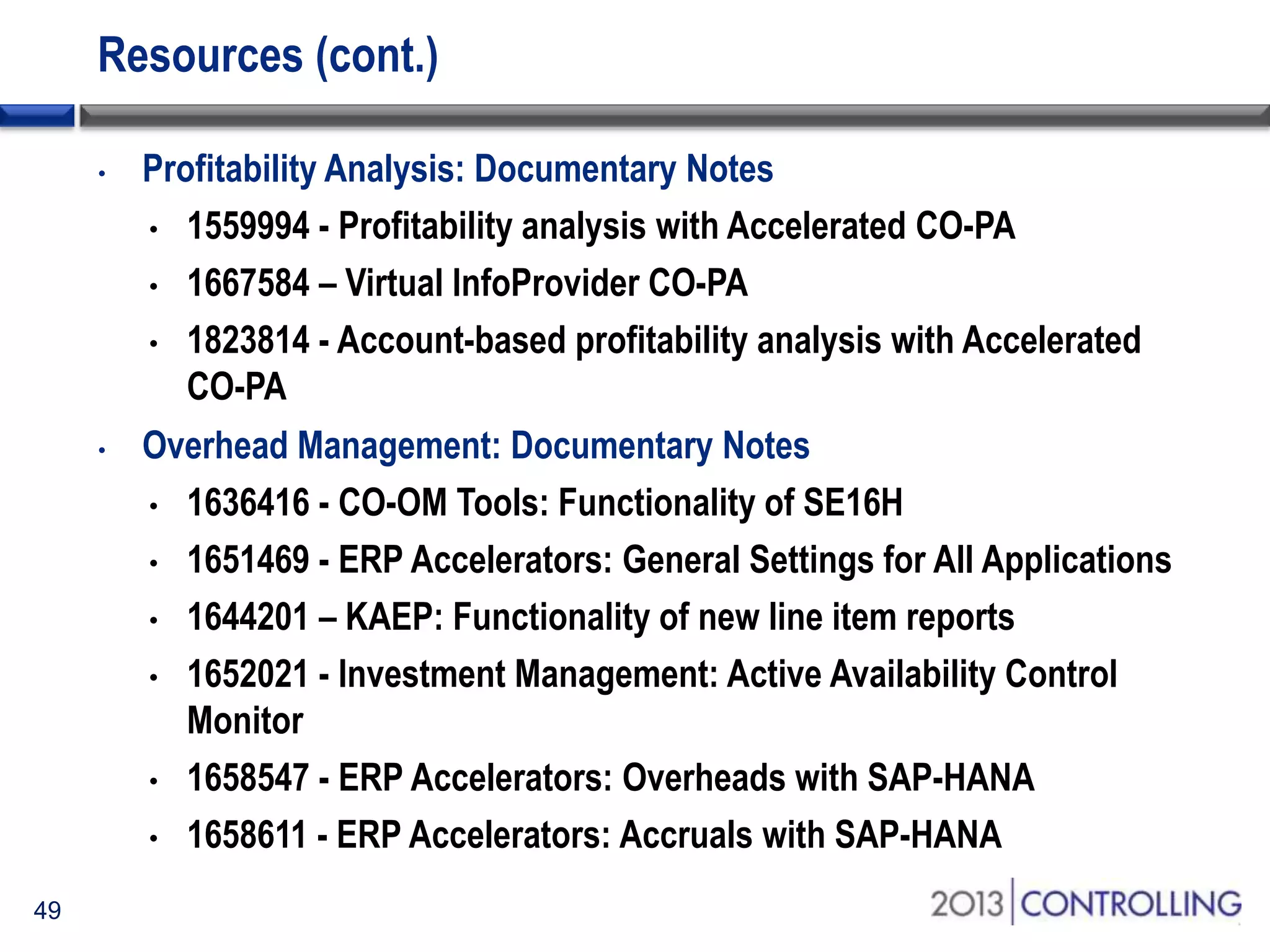 Resources (cont.)
•

•

49

Profitability Analysis: Documentary Notes
• 1559994 - Profitability analysis with Accelerated CO-PA
• 1667584 – Virtual InfoProvider CO-PA
• 1823814 - Account-based profitability analysis with Accelerated
CO-PA
Overhead Management: Documentary Notes
• 1636416 - CO-OM Tools: Functionality of SE16H
• 1651469 - ERP Accelerators: General Settings for All Applications
• 1644201 – KAEP: Functionality of new line item reports
• 1652021 - Investment Management: Active Availability Control
Monitor
• 1658547 - ERP Accelerators: Overheads with SAP-HANA
• 1658611 - ERP Accelerators: Accruals with SAP-HANA

 