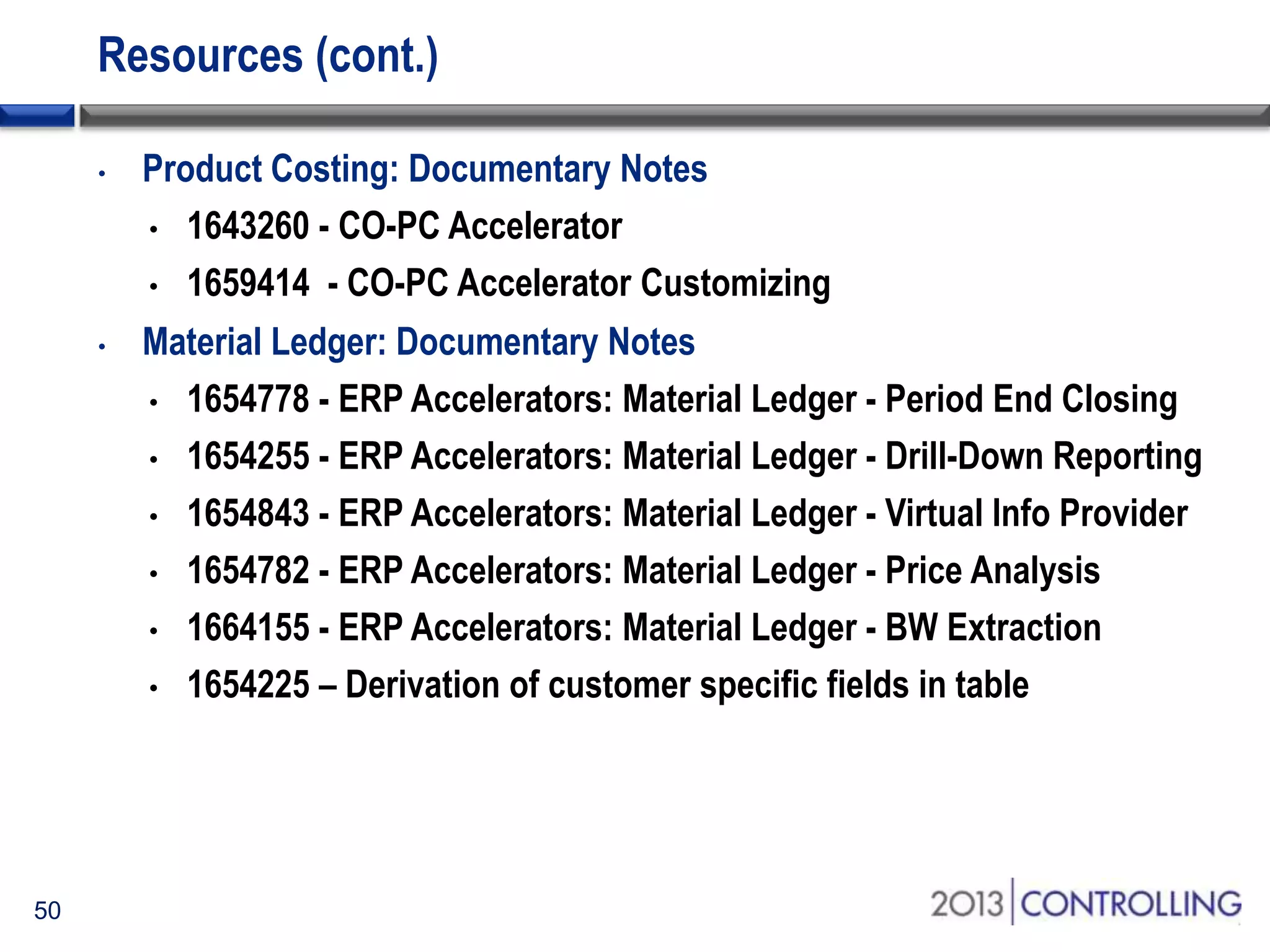 Resources (cont.)
•

•

50

Product Costing: Documentary Notes
• 1643260 - CO-PC Accelerator
• 1659414 - CO-PC Accelerator Customizing

Material Ledger: Documentary Notes
• 1654778 - ERP Accelerators: Material Ledger - Period End Closing
• 1654255 - ERP Accelerators: Material Ledger - Drill-Down Reporting
• 1654843 - ERP Accelerators: Material Ledger - Virtual Info Provider
• 1654782 - ERP Accelerators: Material Ledger - Price Analysis
• 1664155 - ERP Accelerators: Material Ledger - BW Extraction
• 1654225 – Derivation of customer specific fields in table

 