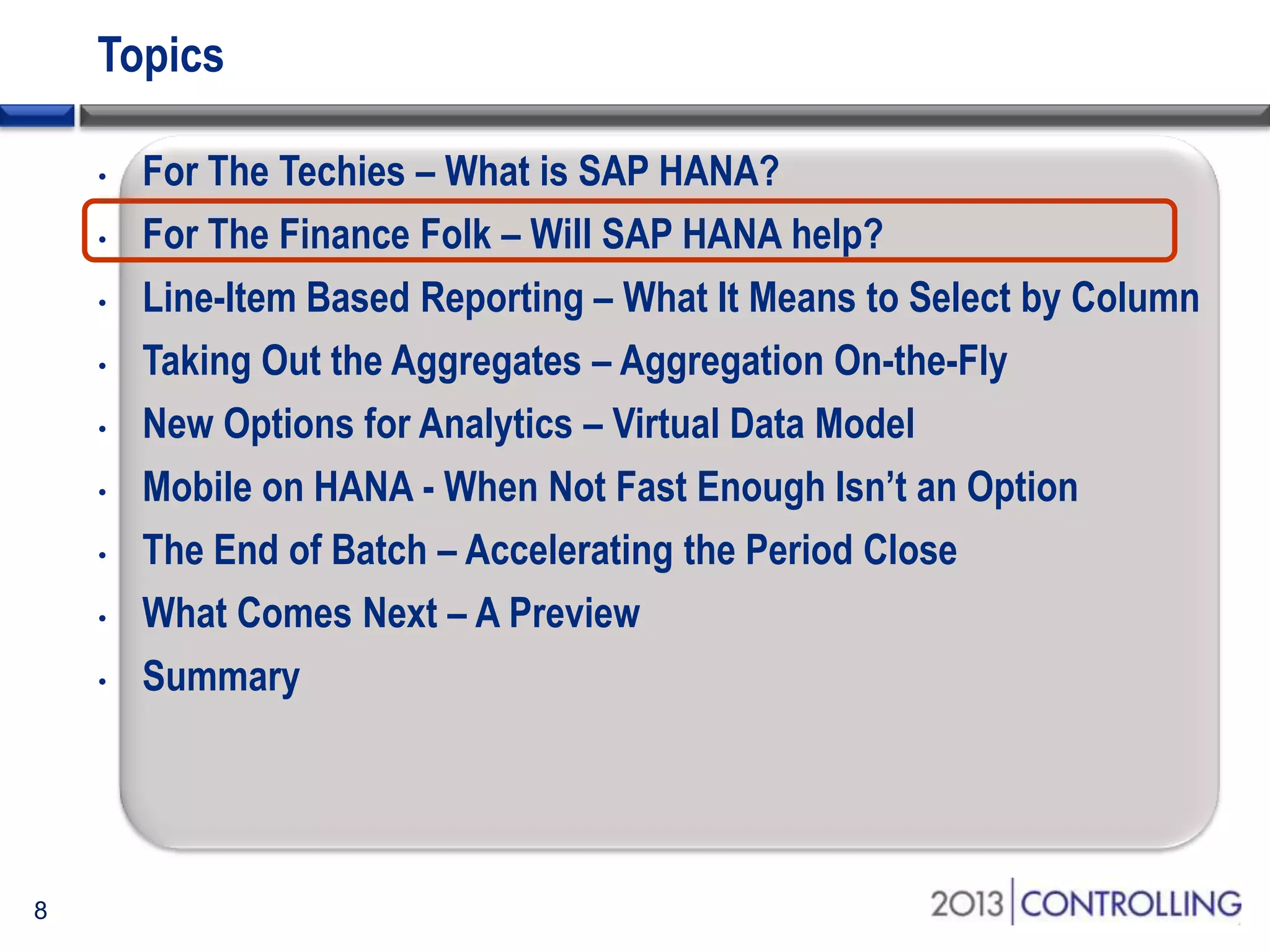 Topics
•
•
•
•
•
•
•
•
•

8

For The Techies – What is SAP HANA?
For The Finance Folk – Will SAP HANA help?
Line-Item Based Reporting – What It Means to Select by Column
Taking Out the Aggregates – Aggregation On-the-Fly
New Options for Analytics – Virtual Data Model
Mobile on HANA - When Not Fast Enough Isn’t an Option
The End of Batch – Accelerating the Period Close
What Comes Next – A Preview
Summary

 