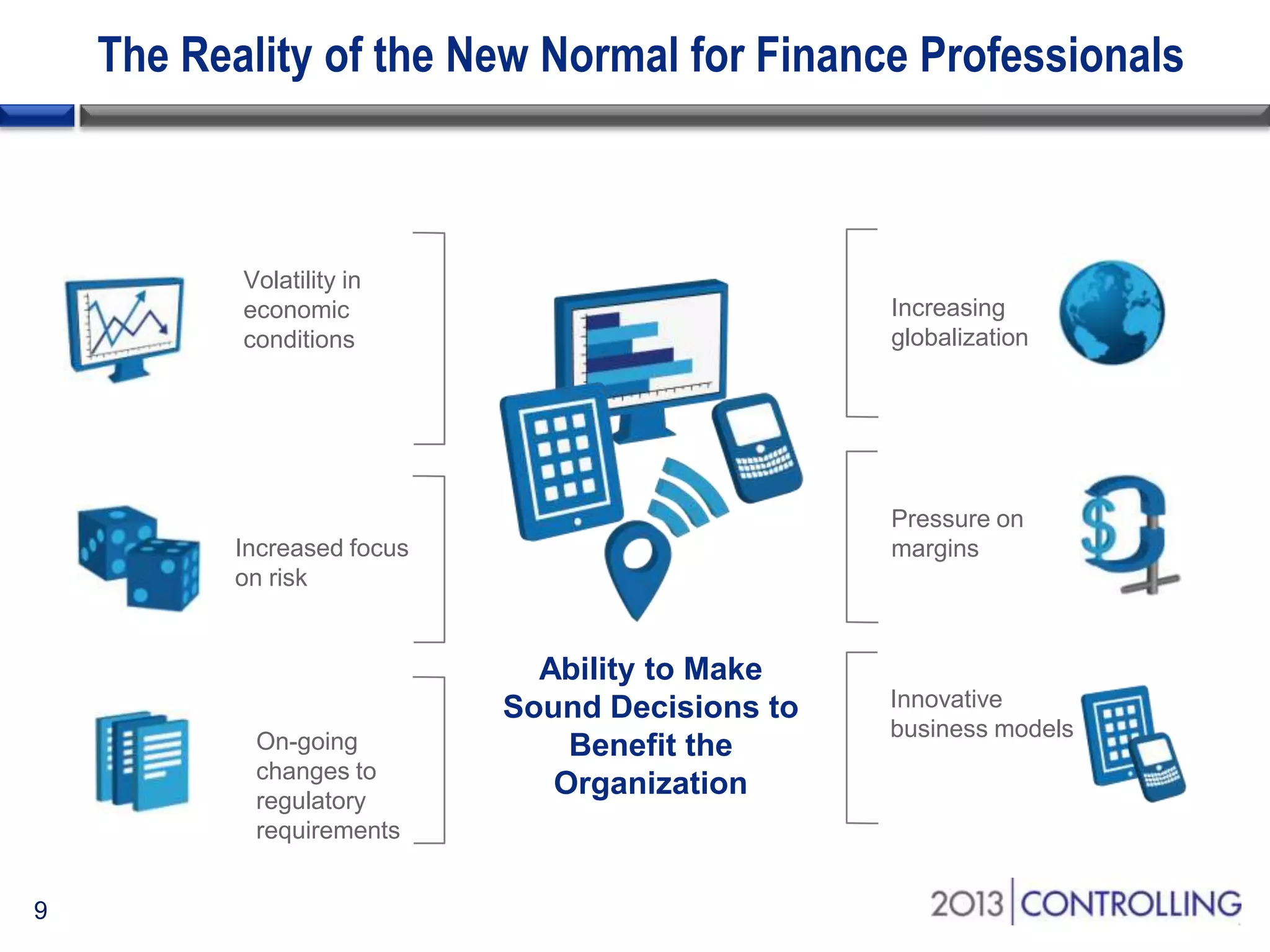 The Reality of the New Normal for Finance Professionals

Volatility in
economic
conditions

Increasing
globalization

Pressure on
margins

Increased focus
on risk

On-going
changes to
regulatory
requirements
9

Ability to Make
Sound Decisions to
Benefit the
Organization

Innovative
business models

 