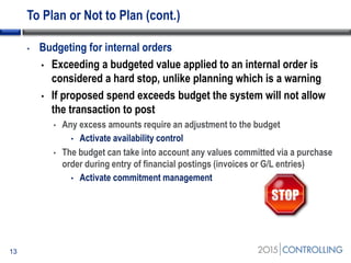 To Plan or Not to Plan (cont.)
• Budgeting for internal orders
• Exceeding a budgeted value applied to an internal order is
considered a hard stop, unlike planning which is a warning
• If proposed spend exceeds budget the system will not allow
the transaction to post
• Any excess amounts require an adjustment to the budget
• Activate availability control
• The budget can take into account any values committed via a purchase
order during entry of financial postings (invoices or G/L entries)
• Activate commitment management
13
 
