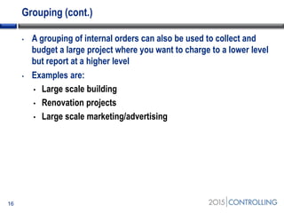 Grouping (cont.)
• A grouping of internal orders can also be used to collect and
budget a large project where you want to charge to a lower level
but report at a higher level
• Examples are:
• Large scale building
• Renovation projects
• Large scale marketing/advertising
16
 