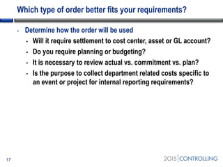 Which type of order better fits your requirements?
• Determine how the order will be used
• Will it require settlement to cost center, asset or GL account?
• Do you require planning or budgeting?
• It is necessary to review actual vs. commitment vs. plan?
• Is the purpose to collect department related costs specific to
an event or project for internal reporting requirements?
17
 