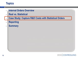 Topics
• Internal Orders Overview
• Real vs. Statistical
• Case Study: Capture R&D Costs with Statistical Orders
• Reporting
• Summary
18
Start of second section:
List the main points in your presentation and insert
this slide at the start of each new topic. Move the
highlighted box down for each new section. This
divides your presentation into easy to follow
sections.
 