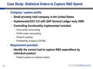 Case Study: Statistical Orders to Capture R&D Spend
• Company / system profile
• Small privately held company in the United States
• Implemented ECC 6.0 with SAP General Ledger early 2008
• Controlling functionality implemented included:
• Cost center accounting
• Profit center accounting
• Product costing
• Profitability analysis (CO-PA)
• Requirement provided:
• Identify the correct tool to capture R&D expenditure by
individual product
• Project system or internal orders
19
 