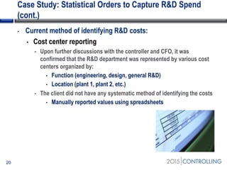 Case Study: Statistical Orders to Capture R&D Spend
(cont.)
• Current method of identifying R&D costs:
• Cost center reporting
• Upon further discussions with the controller and CFO, it was
confirmed that the R&D department was represented by various cost
centers organized by:
• Function (engineering, design, general R&D)
• Location (plant 1, plant 2, etc.)
• The client did not have any systematic method of identifying the costs
• Manually reported values using spreadsheets
20
 