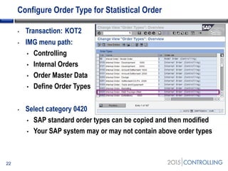 Configure Order Type for Statistical Order
• Transaction: KOT2
• IMG menu path:
• Controlling
• Internal Orders
• Order Master Data
• Define Order Types
• Select category 0420
• SAP standard order types can be copied and then modified
• Your SAP system may or may not contain above order types
22
 