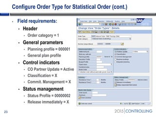Configure Order Type for Statistical Order (cont.)
23
• Field requirements:
• Header
• Order category = 1
• General parameters
• Planning profile = 000001
• General plan profile
• Control indicators
• CO Partner Update = Active
• Classification = X
• Commit. Management = X
• Status management
• Status Profile = 00000002
• Release immediately = X
 