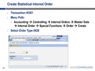 Create Statistical Internal Order
• Transaction:KO01
• Menu Path:
• Accounting  Controlling  Internal Orders  Master Data
 Internal Order  Special Functions  Order  Create
• Select Order Type 0420
24
 