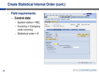 Create Statistical Internal Order (cont.)
26
• Field requirements:
• Control data
• System status = REL
• Currency = Company
code currency
• Statistical order = X
 
