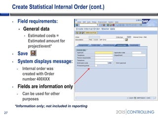 Create Statistical Internal Order (cont.)
27
• Field requirements:
• General data
• Estimated costs =
Estimated amount for
project/event*
• Save
• System displays message:
• Internal order was
created with Order
number 400XXX
• Fields are information only
• Can be used for other
purposes
*Information only; not included in reporting
 