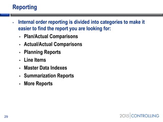 Reporting
• Internal order reporting is divided into categories to make it
easier to find the report you are looking for:
• Plan/Actual Comparisons
• Actual/Actual Comparisons
• Planning Reports
• Line Items
• Master Data Indexes
• Summarization Reports
• More Reports
29
 