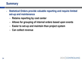 Summary
• Statistical Orders provide valuable reporting and require limited
set-up and maintenance
• Retains reporting by cost center
• Allows for grouping of internal orders based upon events
• Easier to set-up and maintain than project system
• Can collect revenue
34
 
