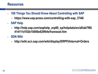 Resources
• 100 Things You Should Know About Controlling with SAP
• https://www.sap-press.com/controlling-with-sap_3746/
• SAP Help
• http://help.sap.com/saphelp_erp60_sp/helpdata/en/a9/ab7f68
414111d182b10000e829fbfe/frameset.htm
• SDN Wiki
• http://wiki.scn.sap.com/wiki/display/ERPFI/Internal+Orders
36
 