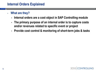 Internal Orders Explained
• What are they?
• Internal orders are a cost object in SAP Controlling module
• The primary purpose of an internal order is to capture costs
and/or revenues related to specific event or project
• Provide cost control & monitoring of short-term jobs & tasks
5
 