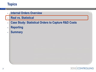 Topics
• Internal Orders Overview
• Real vs. Statistical
• Case Study: Statistical Orders to Capture R&D Costs
• Reporting
• Summary
7
Start of second section:
List the main points in your presentation and insert
this slide at the start of each new topic. Move the
highlighted box down for each new section. This
divides your presentation into easy to follow
sections.
 