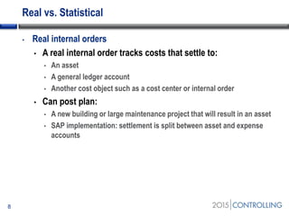 Real vs. Statistical
8
• Real internal orders
• A real internal order tracks costs that settle to:
• An asset
• A general ledger account
• Another cost object such as a cost center or internal order
• Can post plan:
• A new building or large maintenance project that will result in an asset
• SAP implementation: settlement is split between asset and expense
accounts
 