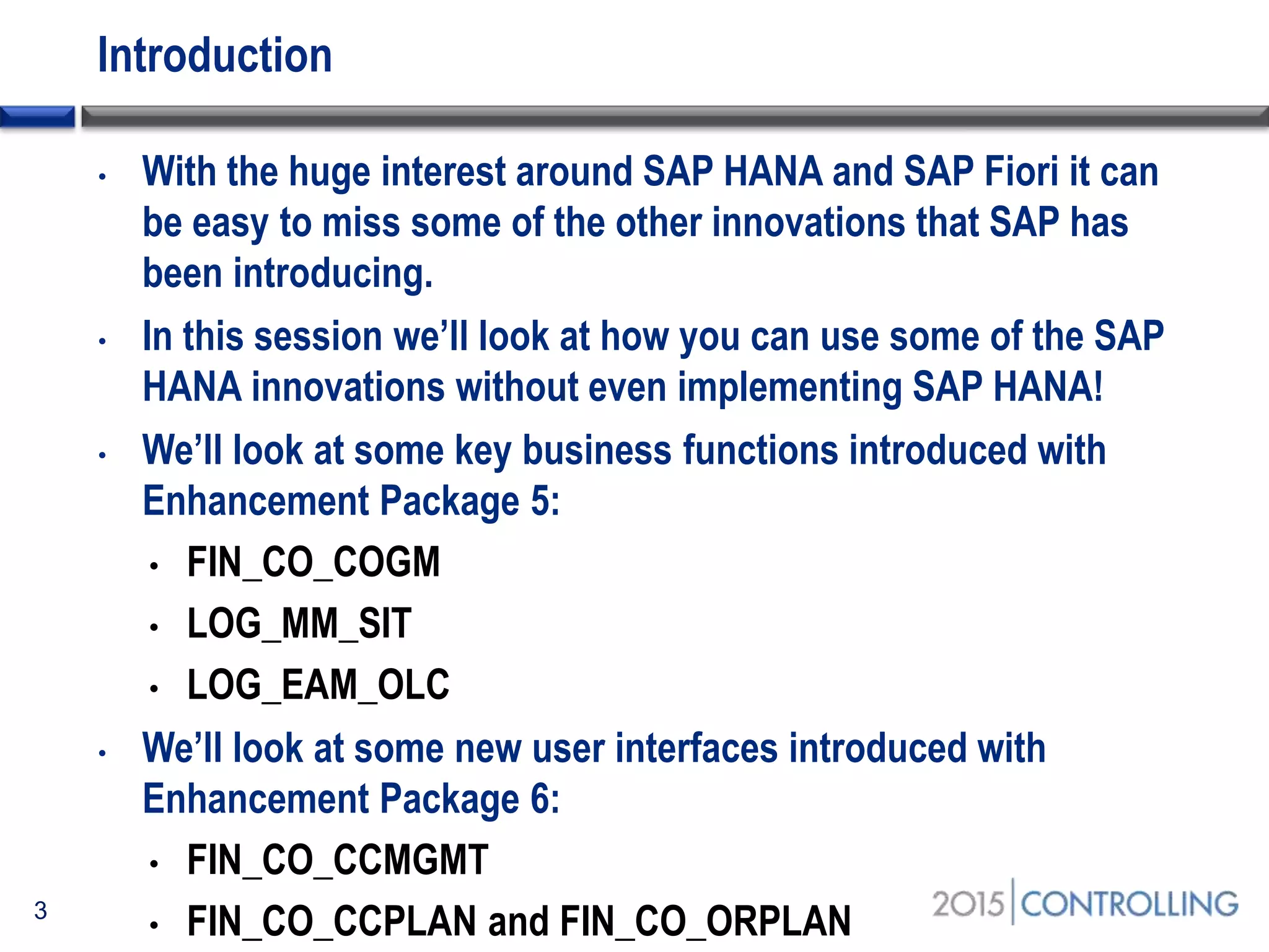 Introduction
• With the huge interest around SAP HANA and SAP Fiori it can
be easy to miss some of the other innovations that SAP has
been introducing.
• In this session we’ll look at how you can use some of the SAP
HANA innovations without even implementing SAP HANA!
• We’ll look at some key business functions introduced with
Enhancement Package 5:
• FIN_CO_COGM
• LOG_MM_SIT
• LOG_EAM_OLC
• We’ll look at some new user interfaces introduced with
Enhancement Package 6:
• FIN_CO_CCMGMT
• FIN_CO_CCPLAN and FIN_CO_ORPLAN3
 
