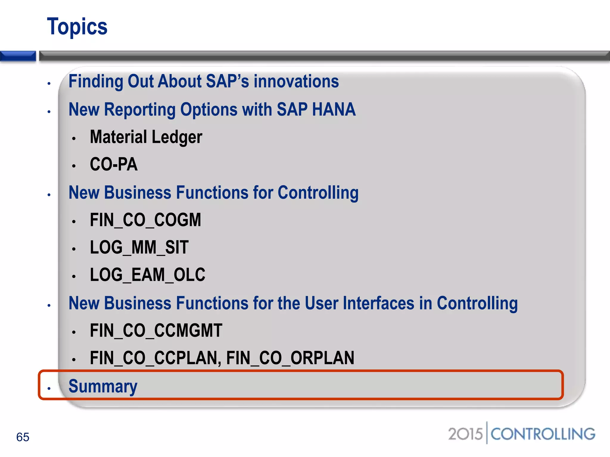 Topics
• Finding Out About SAP’s innovations
• New Reporting Options with SAP HANA
• Material Ledger
• CO-PA
• New Business Functions for Controlling
• FIN_CO_COGM
• LOG_MM_SIT
• LOG_EAM_OLC
• New Business Functions for the User Interfaces in Controlling
• FIN_CO_CCMGMT
• FIN_CO_CCPLAN, FIN_CO_ORPLAN
• Summary
65
 