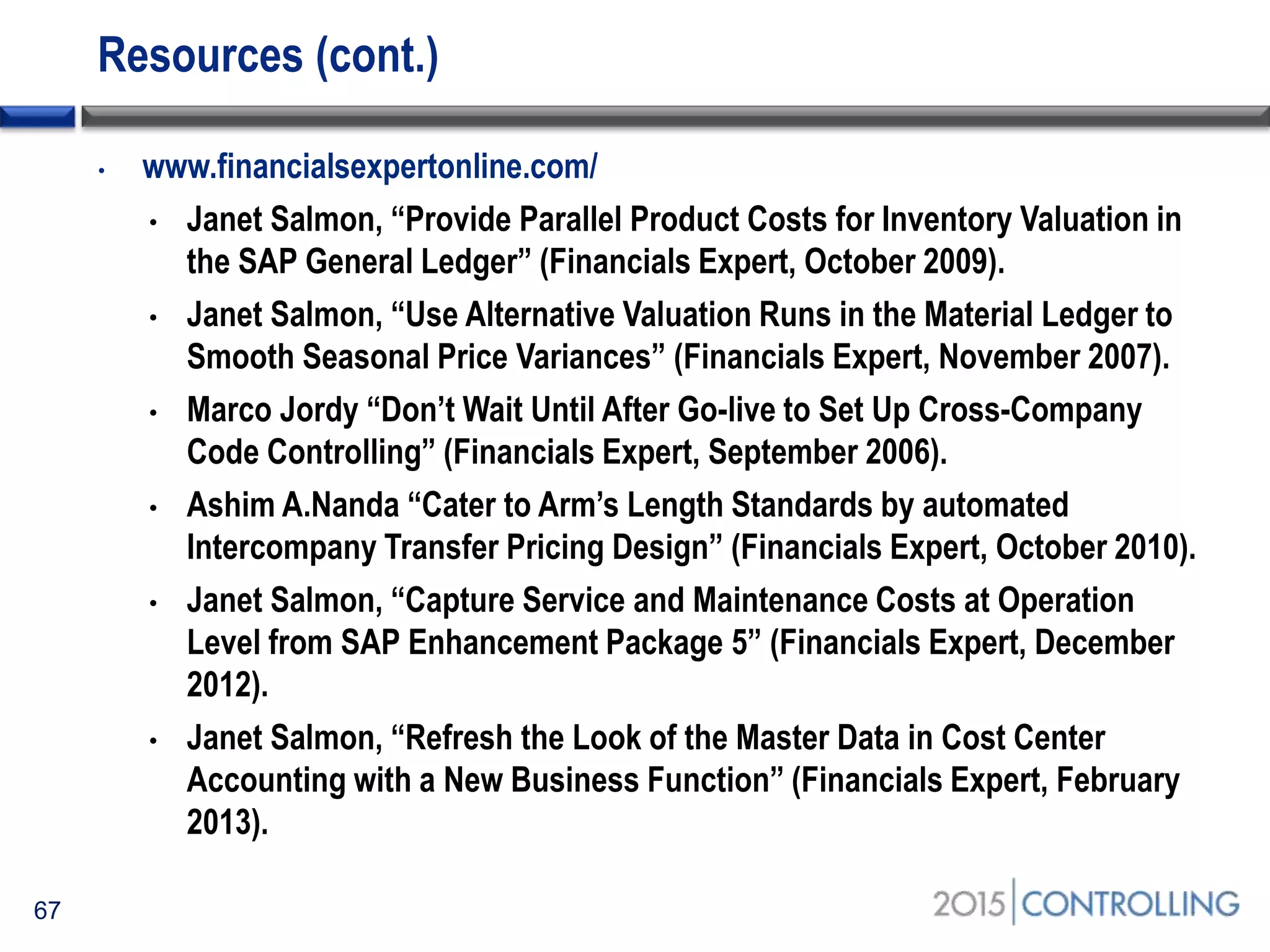 Resources (cont.)
67
• www.financialsexpertonline.com/
• Janet Salmon, “Provide Parallel Product Costs for Inventory Valuation in
the SAP General Ledger” (Financials Expert, October 2009).
• Janet Salmon, “Use Alternative Valuation Runs in the Material Ledger to
Smooth Seasonal Price Variances” (Financials Expert, November 2007).
• Marco Jordy “Don’t Wait Until After Go-live to Set Up Cross-Company
Code Controlling” (Financials Expert, September 2006).
• Ashim A.Nanda “Cater to Arm’s Length Standards by automated
Intercompany Transfer Pricing Design” (Financials Expert, October 2010).
• Janet Salmon, “Capture Service and Maintenance Costs at Operation
Level from SAP Enhancement Package 5” (Financials Expert, December
2012).
• Janet Salmon, “Refresh the Look of the Master Data in Cost Center
Accounting with a New Business Function” (Financials Expert, February
2013).
 