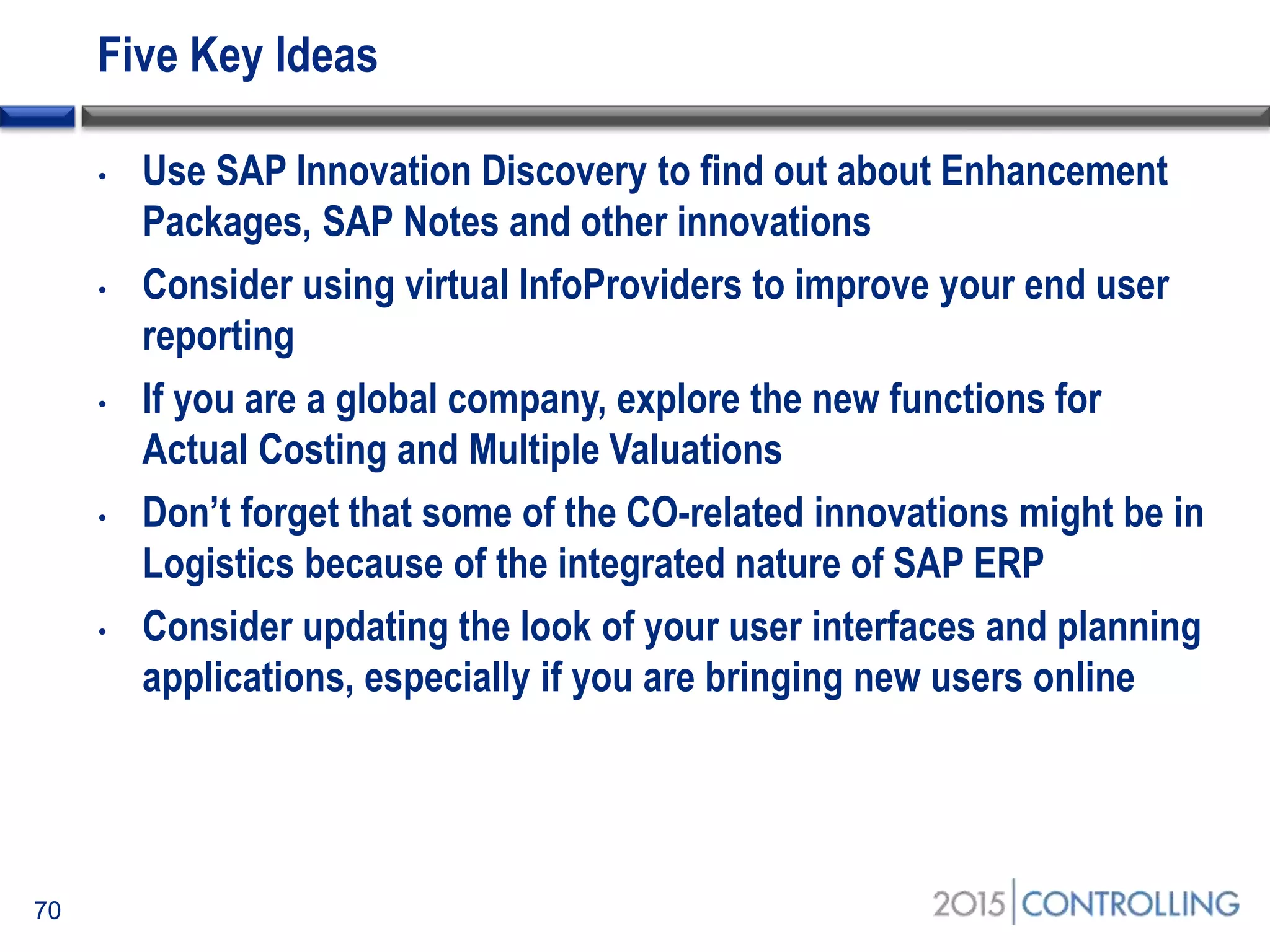 Five Key Ideas
70
• Use SAP Innovation Discovery to find out about Enhancement
Packages, SAP Notes and other innovations
• Consider using virtual InfoProviders to improve your end user
reporting
• If you are a global company, explore the new functions for
Actual Costing and Multiple Valuations
• Don’t forget that some of the CO-related innovations might be in
Logistics because of the integrated nature of SAP ERP
• Consider updating the look of your user interfaces and planning
applications, especially if you are bringing new users online
 