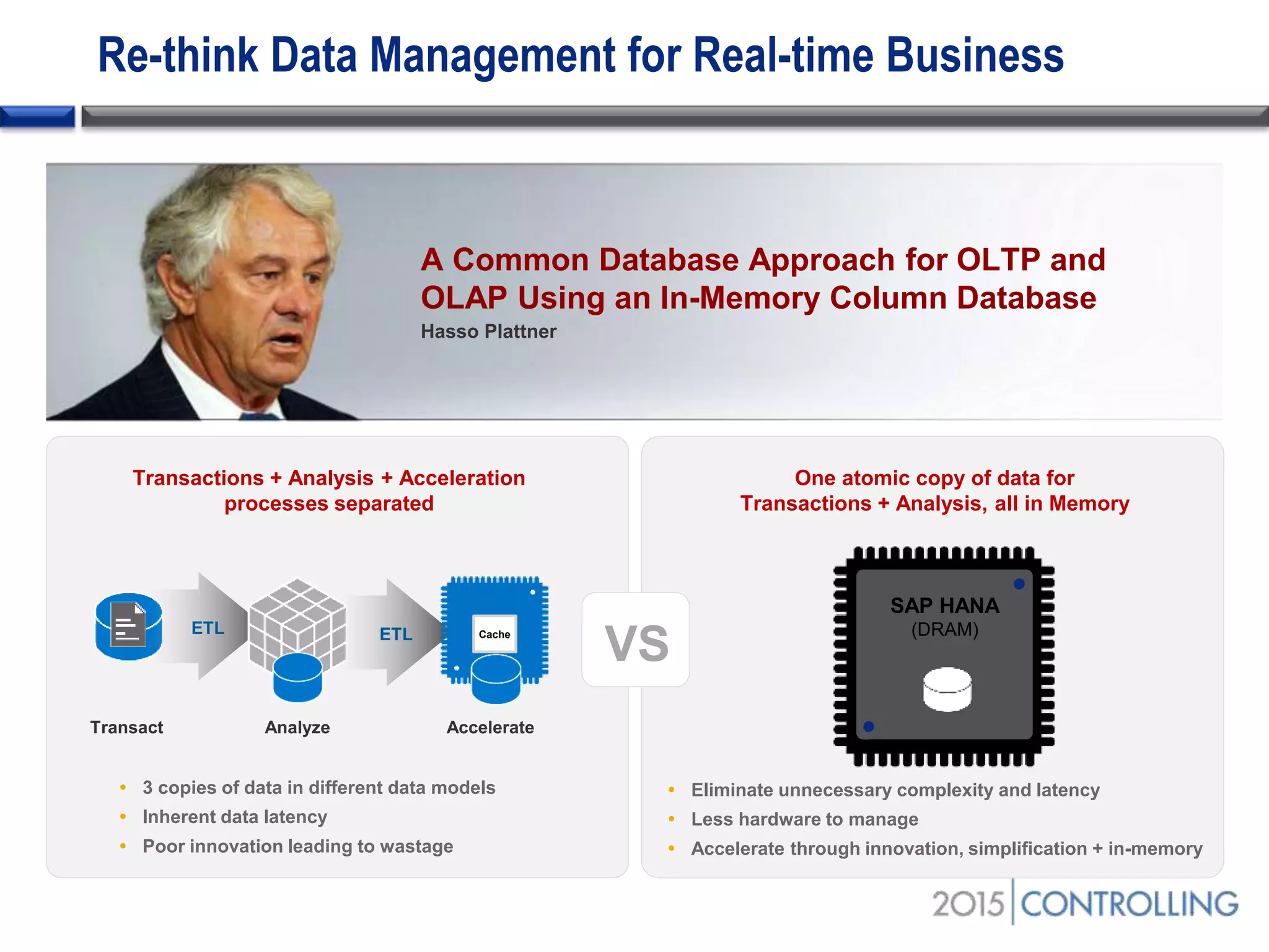 One atomic copy of data for
Transactions + Analysis, all in Memory
 Eliminate unnecessary complexity and latency
 Less hardware to manage
 Accelerate through innovation, simplification + in-memory
 3 copies of data in different data models
 Inherent data latency
 Poor innovation leading to wastage
Transactions + Analysis + Acceleration
processes separated
SAP HANA
(DRAM)
Transact
ETL
Analyze
ETL
Re-think Data Management for Real-time Business
A Common Database Approach for OLTP and
OLAP Using an In-Memory Column Database
Hasso Plattner
Accelerate
Cache
VS
 