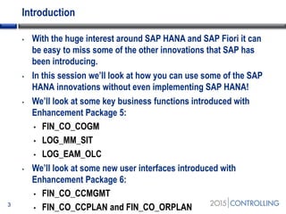 Introduction
• With the huge interest around SAP HANA and SAP Fiori it can
be easy to miss some of the other innovations that SAP has
been introducing.
• In this session we’ll look at how you can use some of the SAP
HANA innovations without even implementing SAP HANA!
• We’ll look at some key business functions introduced with
Enhancement Package 5:
• FIN_CO_COGM
• LOG_MM_SIT
• LOG_EAM_OLC
• We’ll look at some new user interfaces introduced with
Enhancement Package 6:
• FIN_CO_CCMGMT
• FIN_CO_CCPLAN and FIN_CO_ORPLAN3
 