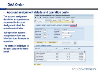 OAA Order
• Account assignment details and operation costs
The account assignment
details for an operation are
shown on the Account
Assignment tab of the
operation detail view.
Sub-operation account
assignment values are
inherited from the superior
operation.
The costs are displayed in
the cost tabs on the lower
panel.
 