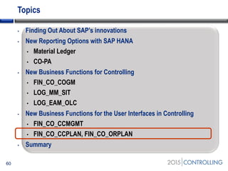 Topics
• Finding Out About SAP’s innovations
• New Reporting Options with SAP HANA
• Material Ledger
• CO-PA
• New Business Functions for Controlling
• FIN_CO_COGM
• LOG_MM_SIT
• LOG_EAM_OLC
• New Business Functions for the User Interfaces in Controlling
• FIN_CO_CCMGMT
• FIN_CO_CCPLAN, FIN_CO_ORPLAN
• Summary
60
 