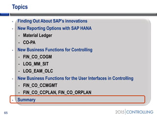 Topics
• Finding Out About SAP’s innovations
• New Reporting Options with SAP HANA
• Material Ledger
• CO-PA
• New Business Functions for Controlling
• FIN_CO_COGM
• LOG_MM_SIT
• LOG_EAM_OLC
• New Business Functions for the User Interfaces in Controlling
• FIN_CO_CCMGMT
• FIN_CO_CCPLAN, FIN_CO_ORPLAN
• Summary
65
 