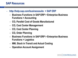 SAP Resources
• http://help.sap.com/businesssuite > SAP ERP
• Business Functions in SAP ERP > Enterprise Business
Functions > Accounting
• CO, Parallel Cost of Goods Manufactured
• CO, Cost Center Managerment
• CO, Cost Center Planning
• CO, Order Planning
• Business Functions in SAP ERP > Enterprise Business
Functions > Logistics
• MM, Stock in Transit and Actual Costing
• Operation Account Assignment
 