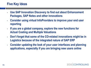 Five Key Ideas
70
• Use SAP Innovation Discovery to find out about Enhancement
Packages, SAP Notes and other innovations
• Consider using virtual InfoProviders to improve your end user
reporting
• If you are a global company, explore the new functions for
Actual Costing and Multiple Valuations
• Don’t forget that some of the CO-related innovations might be in
Logistics because of the integrated nature of SAP ERP
• Consider updating the look of your user interfaces and planning
applications, especially if you are bringing new users online
 