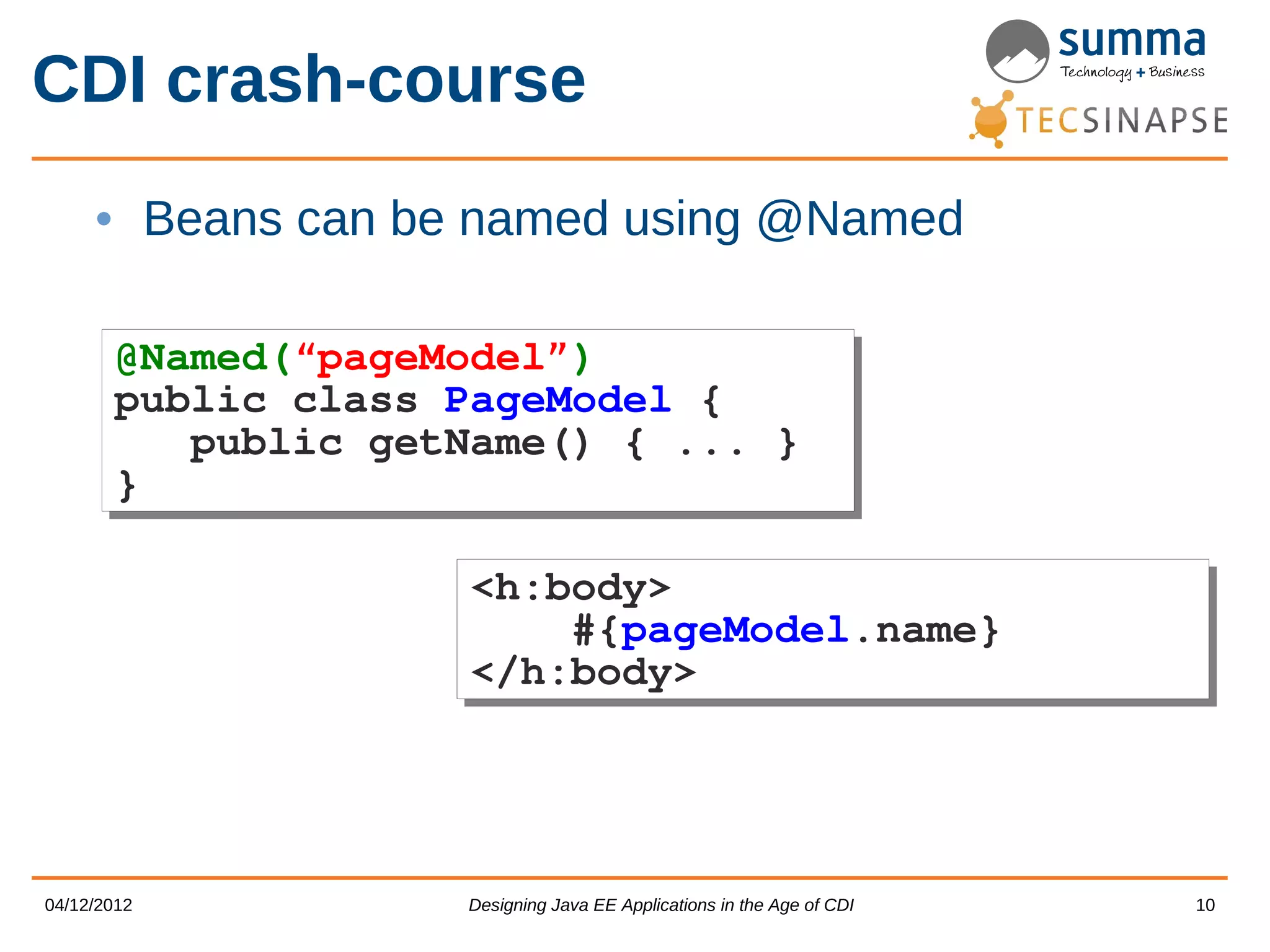 CDI crash-course • Beans can be named using @Named @Named(“pageModel”) @Named(“pageModel”) public class PageModel { public class PageModel { public getName() { ... } public getName() { ... } } } <h:body> <h:body> #{pageModel.name} #{pageModel.name} </h:body> </h:body> 04/12/2012 Designing Java EE Applications in the Age of CDI 10 