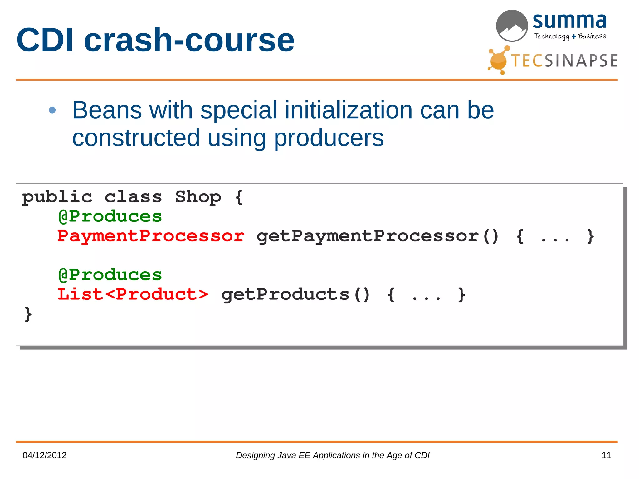 CDI crash-course • Beans with special initialization can be constructed using producers public class Shop { public class Shop { @Produces @Produces PaymentProcessor getPaymentProcessor() { ... } PaymentProcessor getPaymentProcessor() { ... } @Produces @Produces List<Product> getProducts() { ... } List<Product> getProducts() { ... } } } 04/12/2012 Designing Java EE Applications in the Age of CDI 11 