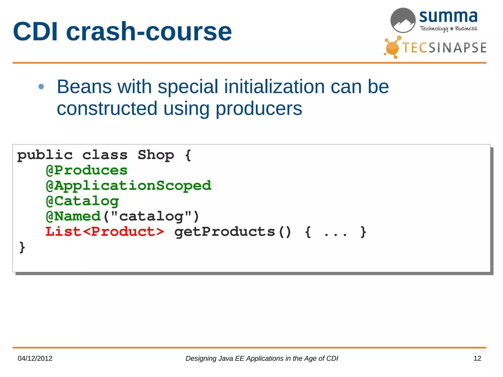 CDI crash-course • Beans with special initialization can be constructed using producers public class Shop { public class Shop { @Produces @Produces @ApplicationScoped @ApplicationScoped @Catalog @Catalog @Named("catalog") @Named("catalog") List<Product> getProducts() { ... } List<Product> getProducts() { ... } } } 04/12/2012 Designing Java EE Applications in the Age of CDI 12 