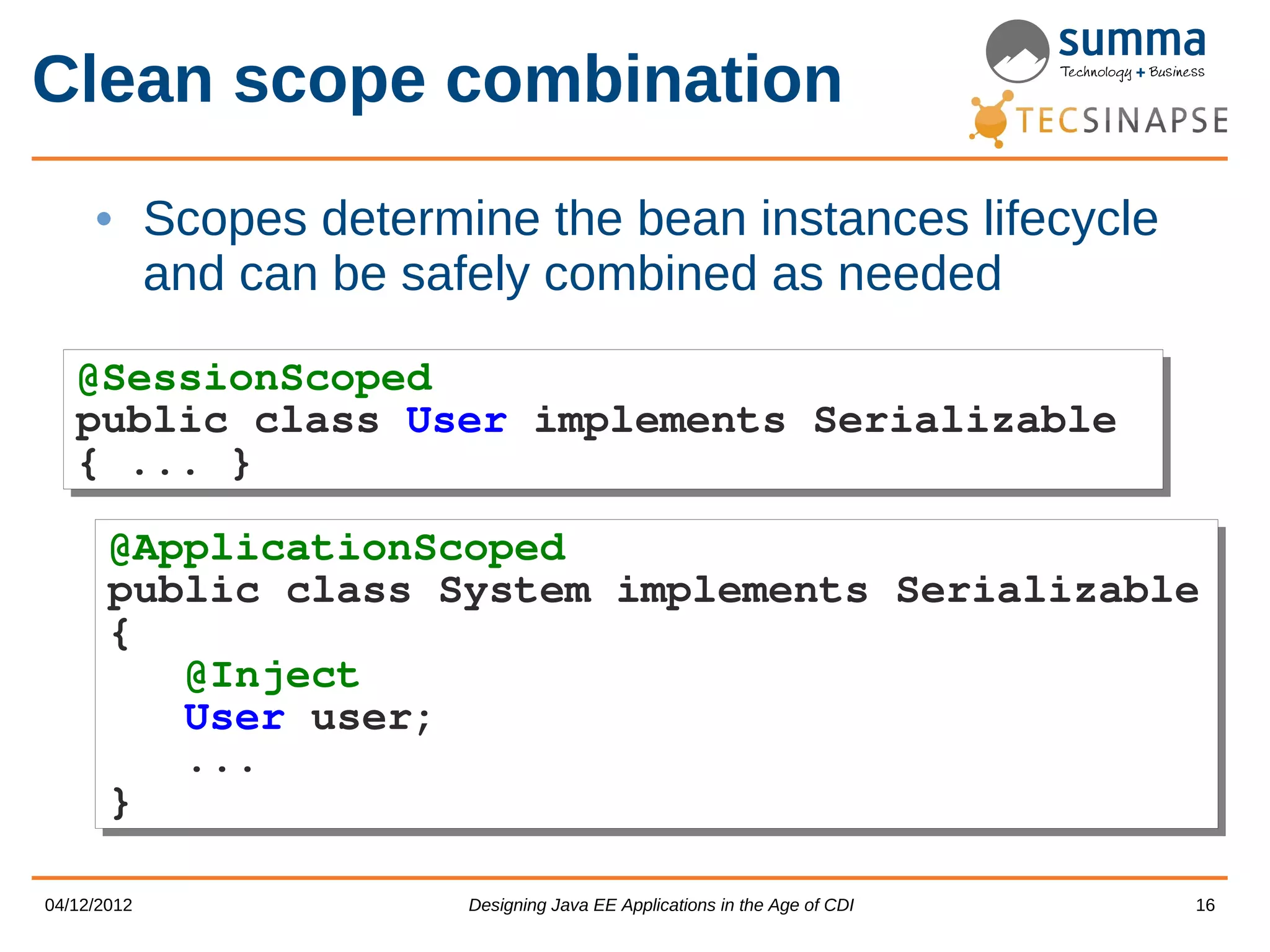 Clean scope combination • Scopes determine the bean instances lifecycle and can be safely combined as needed @SessionScoped @SessionScoped public class User implements Serializable public class User implements Serializable { ... } { ... } @ApplicationScoped @ApplicationScoped public class System implements Serializable public class System implements Serializable { { @Inject @Inject User user; User user; ... ... } } 04/12/2012 Designing Java EE Applications in the Age of CDI 16 