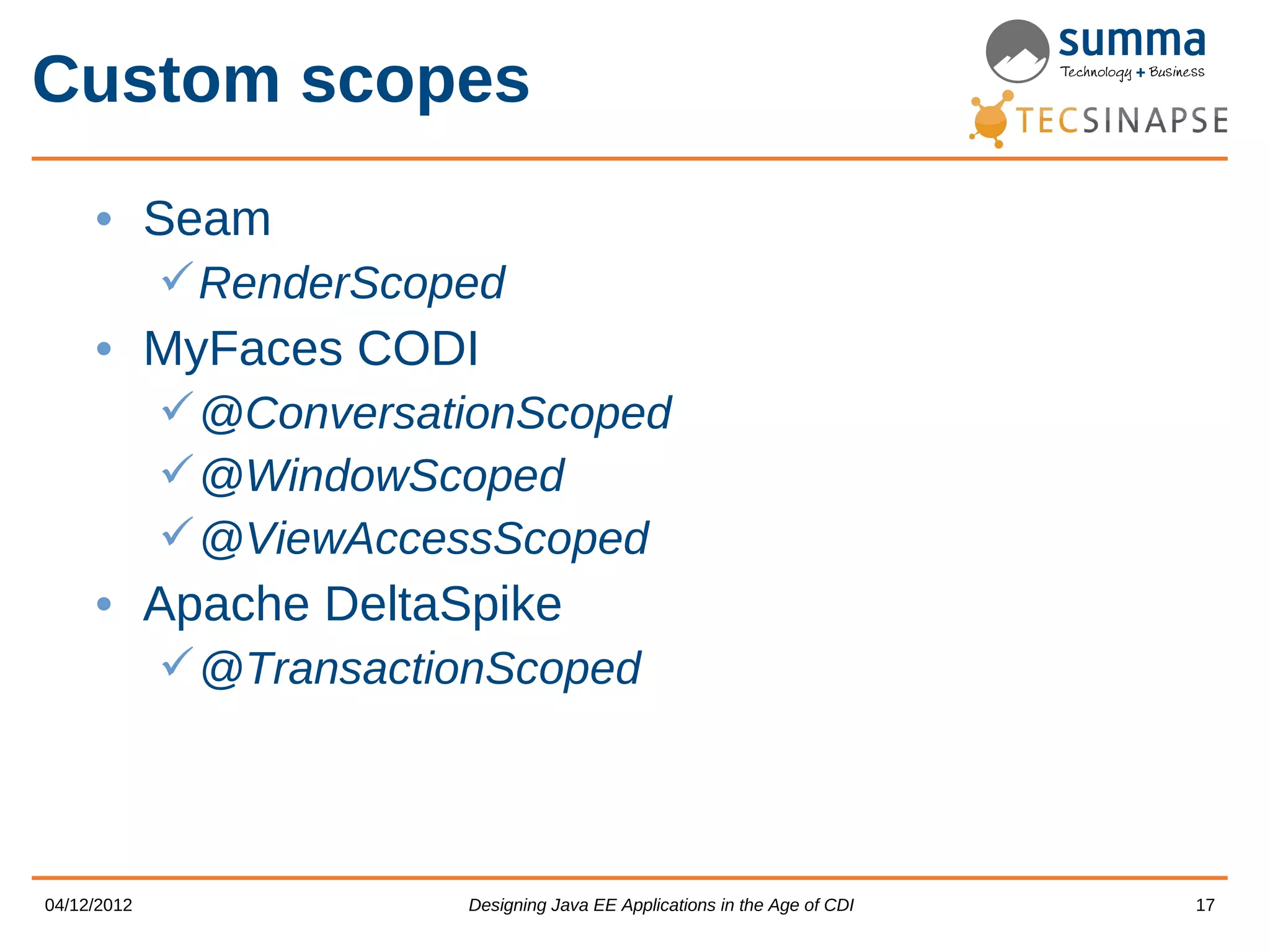 Custom scopes • Seam  RenderScoped • MyFaces CODI  @ConversationScoped  @WindowScoped  @ViewAccessScoped • Apache DeltaSpike  @TransactionScoped 04/12/2012 Designing Java EE Applications in the Age of CDI 17 