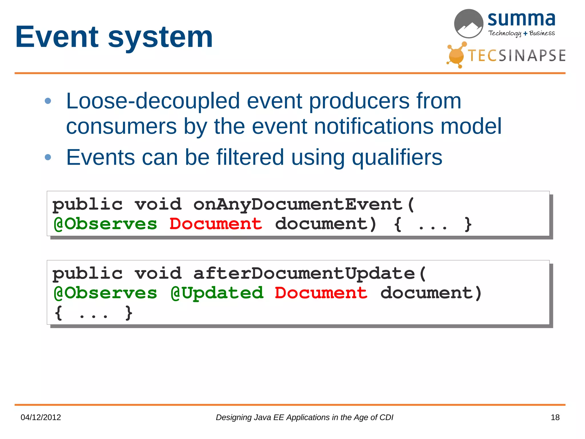 Event system • Loose-decoupled event producers from consumers by the event notifications model • Events can be filtered using qualifiers public void onAnyDocumentEvent( public void onAnyDocumentEvent( @Observes Document document) { ... } @Observes Document document) { ... } public void afterDocumentUpdate( public void afterDocumentUpdate( @Observes @Updated Document document) @Observes @Updated Document document) { ... } { ... } 04/12/2012 Designing Java EE Applications in the Age of CDI 18 