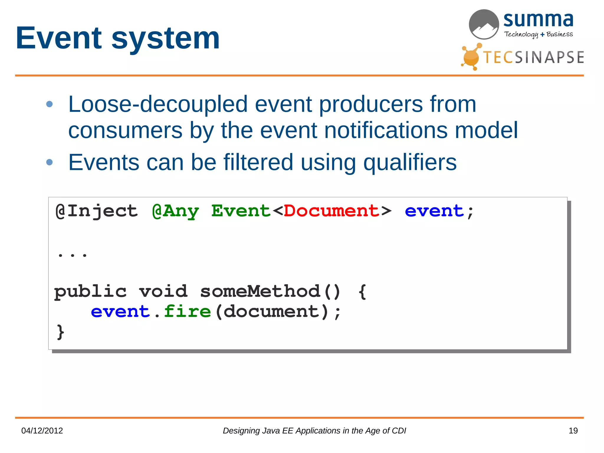 Event system • Loose-decoupled event producers from consumers by the event notifications model • Events can be filtered using qualifiers @Inject @Any Event<Document> event; @Inject @Any Event<Document> event; ... ... public void someMethod() { public void someMethod() { event.fire(document); event.fire(document); } } 04/12/2012 Designing Java EE Applications in the Age of CDI 19 