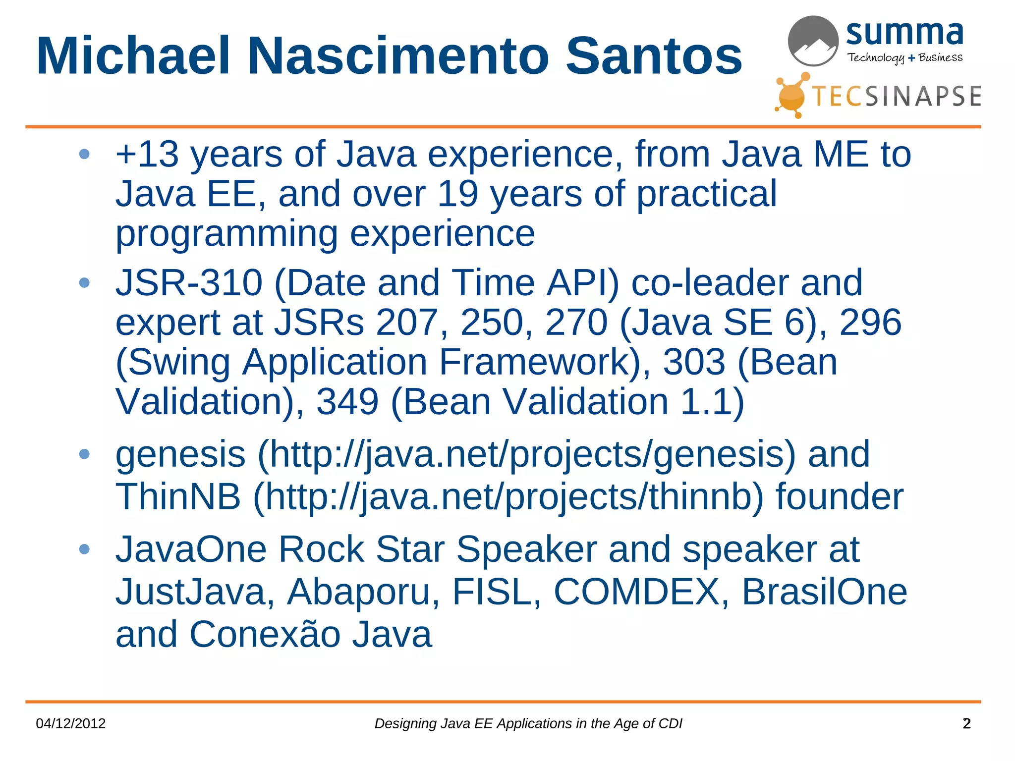 Michael Nascimento Santos • +13 years of Java experience, from Java ME to Java EE, and over 19 years of practical programming experience • JSR-310 (Date and Time API) co-leader and expert at JSRs 207, 250, 270 (Java SE 6), 296 (Swing Application Framework), 303 (Bean Validation), 349 (Bean Validation 1.1) • genesis (http://java.net/projects/genesis) and ThinNB (http://java.net/projects/thinnb) founder • JavaOne Rock Star Speaker and speaker at JustJava, Abaporu, FISL, COMDEX, BrasilOne and Conexão Java 04/12/2012 Designing Java EE Applications in the Age of CDI 2 