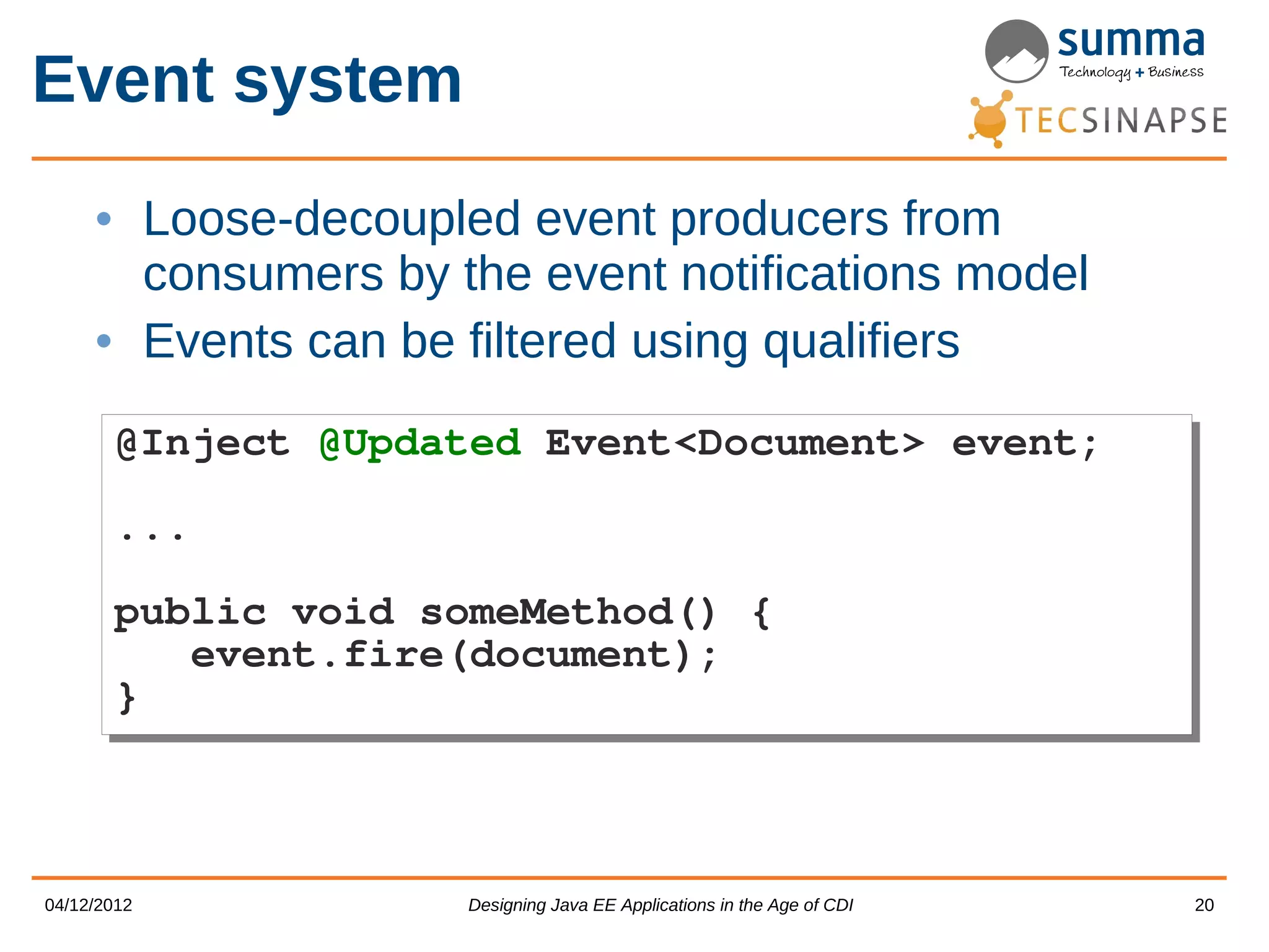 Event system • Loose-decoupled event producers from consumers by the event notifications model • Events can be filtered using qualifiers @Inject @Updated Event<Document> event; @Inject @Updated Event<Document> event; ... ... public void someMethod() { public void someMethod() { event.fire(document); event.fire(document); } } 04/12/2012 Designing Java EE Applications in the Age of CDI 20 