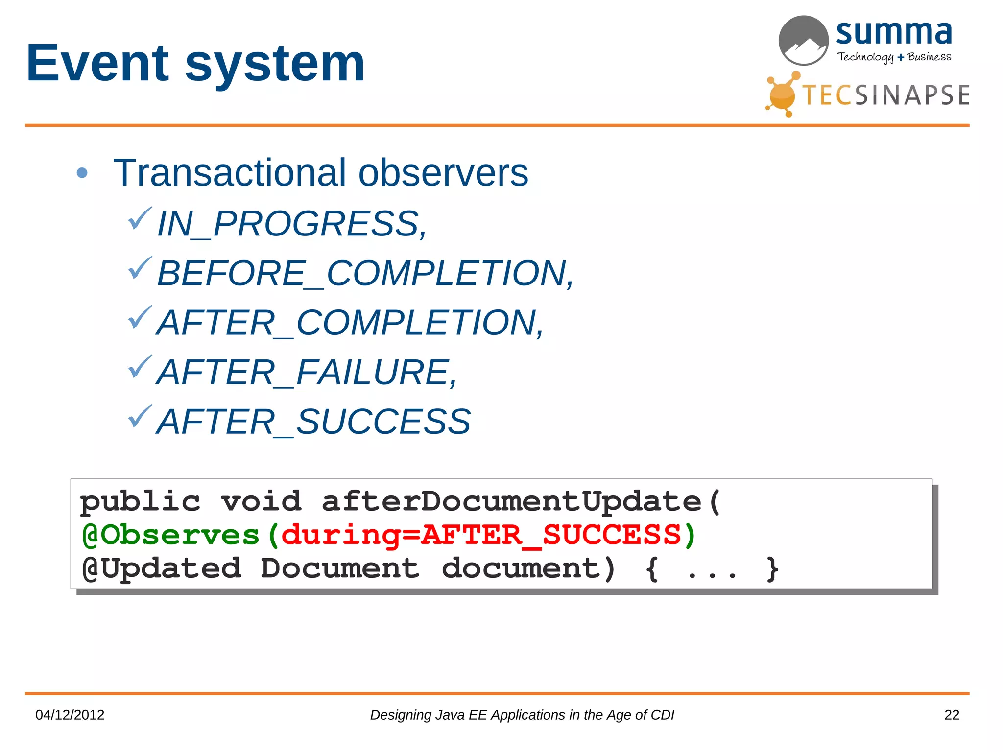Event system • Transactional observers  IN_PROGRESS,  BEFORE_COMPLETION,  AFTER_COMPLETION,  AFTER_FAILURE,  AFTER_SUCCESS public void afterDocumentUpdate( public void afterDocumentUpdate( @Observes(during=AFTER_SUCCESS) @Observes(during=AFTER_SUCCESS) @Updated Document document) { ... } @Updated Document document) { ... } 04/12/2012 Designing Java EE Applications in the Age of CDI 22 