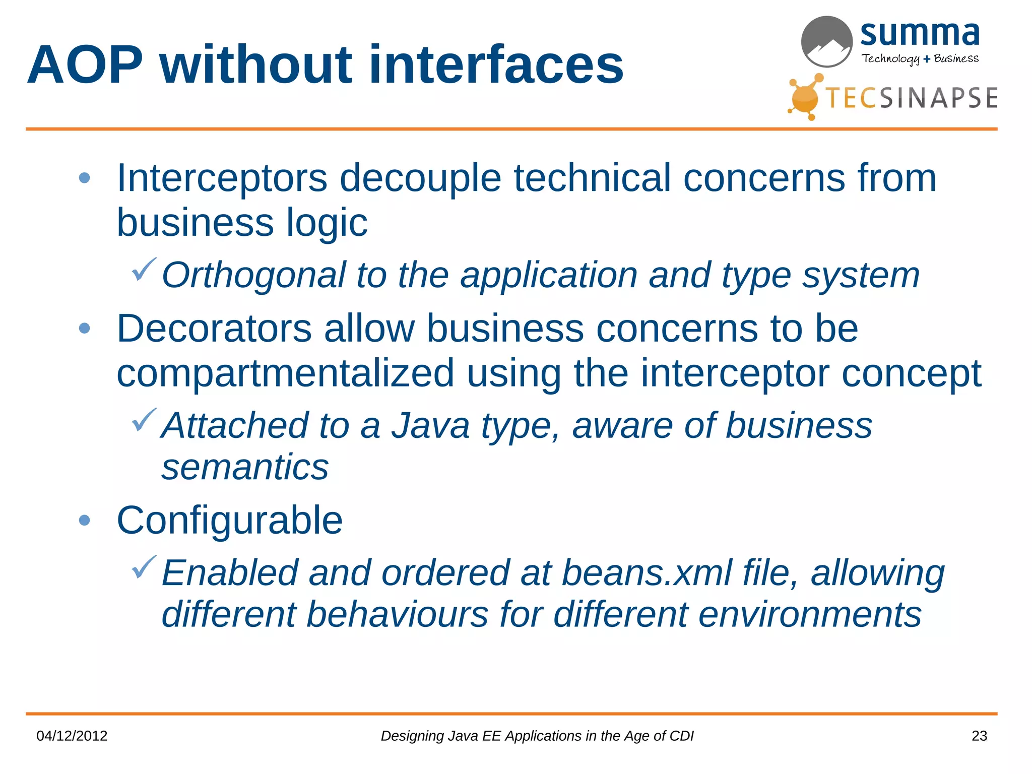 AOP without interfaces • Interceptors decouple technical concerns from business logic  Orthogonal to the application and type system • Decorators allow business concerns to be compartmentalized using the interceptor concept  Attached to a Java type, aware of business semantics • Configurable  Enabled and ordered at beans.xml file, allowing different behaviours for different environments 04/12/2012 Designing Java EE Applications in the Age of CDI 23 