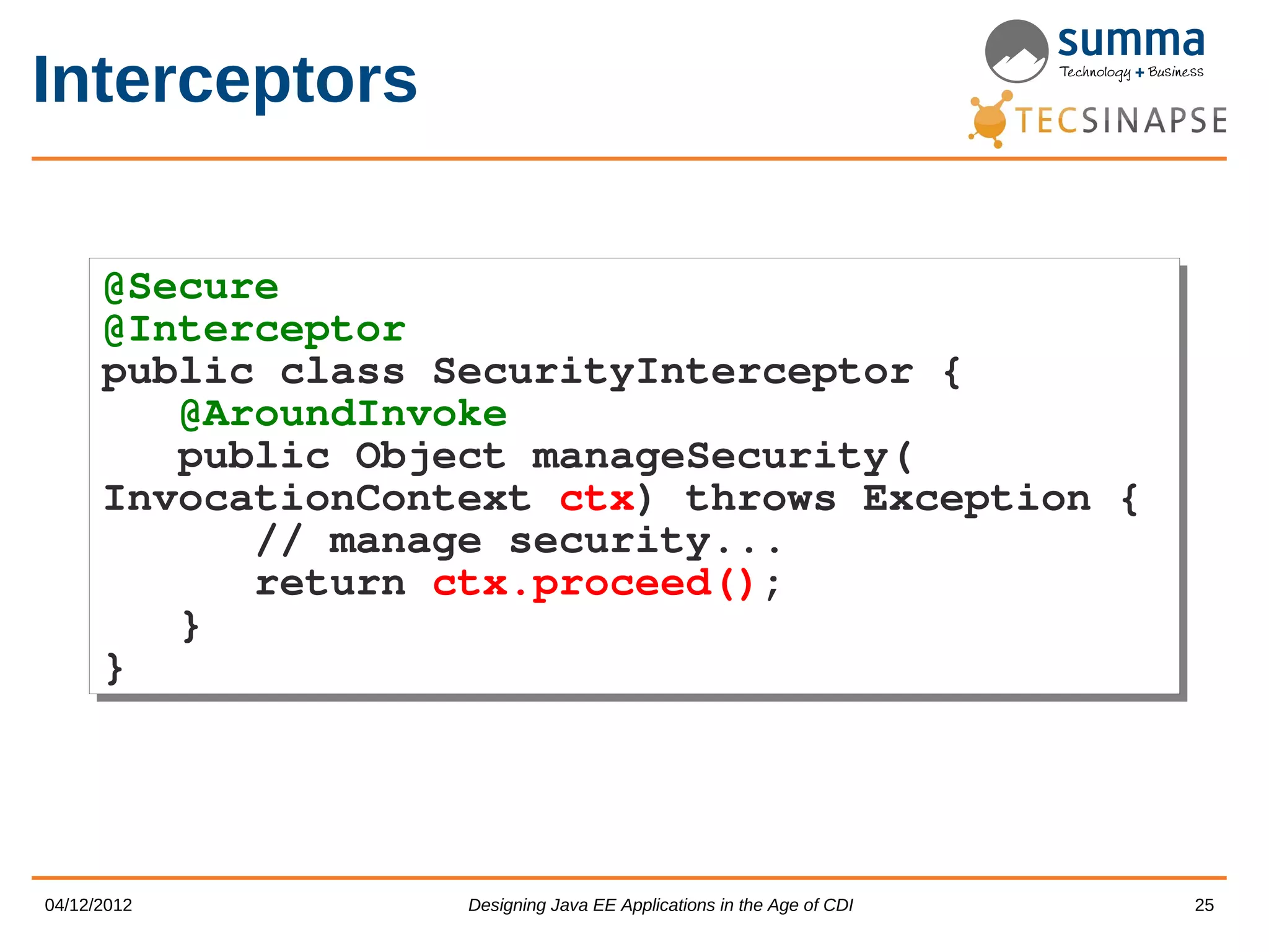 Interceptors @Secure @Secure @Interceptor @Interceptor public class SecurityInterceptor { public class SecurityInterceptor { @AroundInvoke @AroundInvoke public Object manageSecurity( public Object manageSecurity( InvocationContext ctx) throws Exception { InvocationContext ctx) throws Exception { // manage security... // manage security... return ctx.proceed(); return ctx.proceed(); } } } } 04/12/2012 Designing Java EE Applications in the Age of CDI 25 