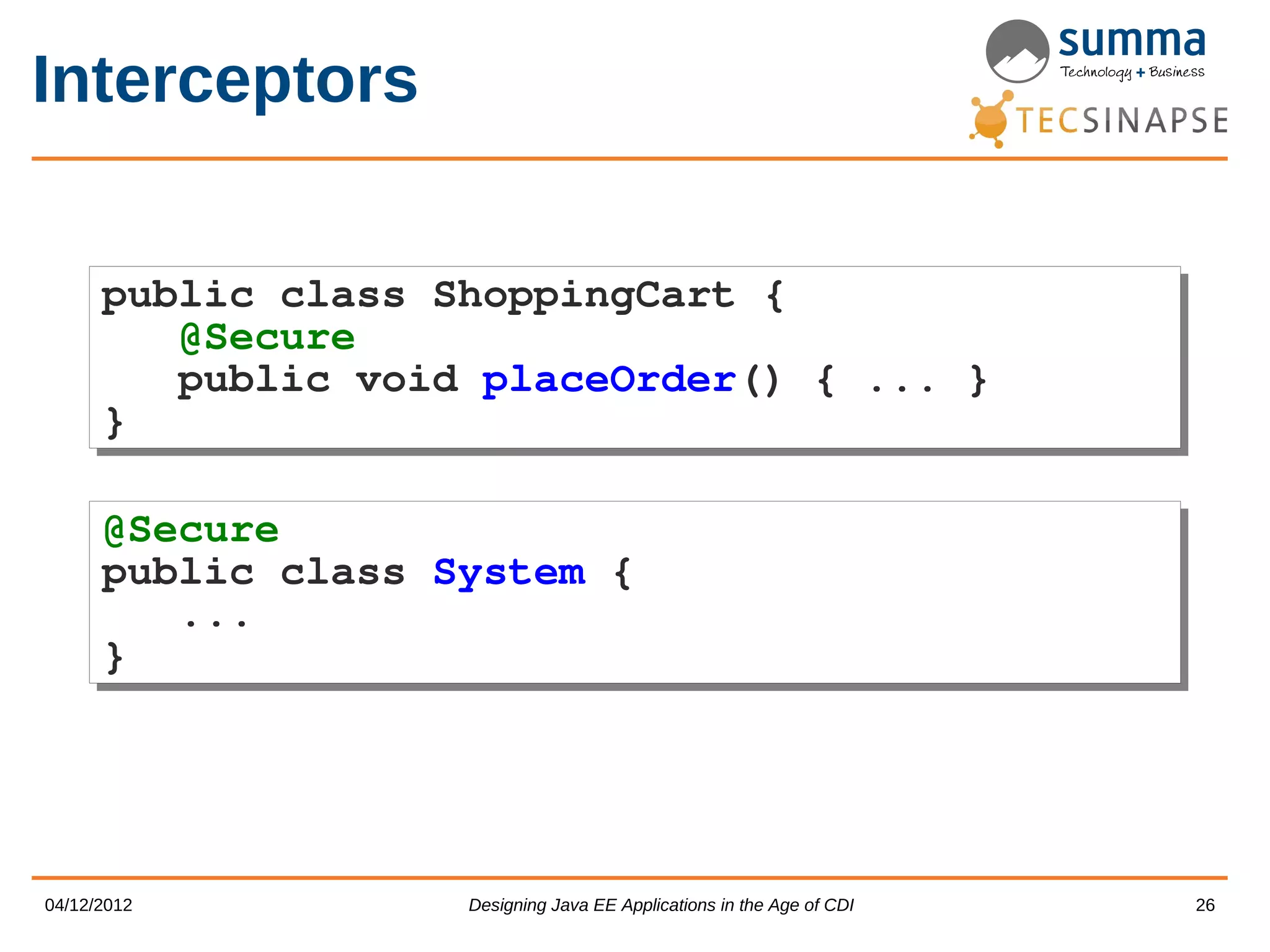 Interceptors public class ShoppingCart { public class ShoppingCart { @Secure @Secure public void placeOrder() { ... } public void placeOrder() { ... } } } @Secure @Secure public class System { public class System { ... ... } } 04/12/2012 Designing Java EE Applications in the Age of CDI 26 
