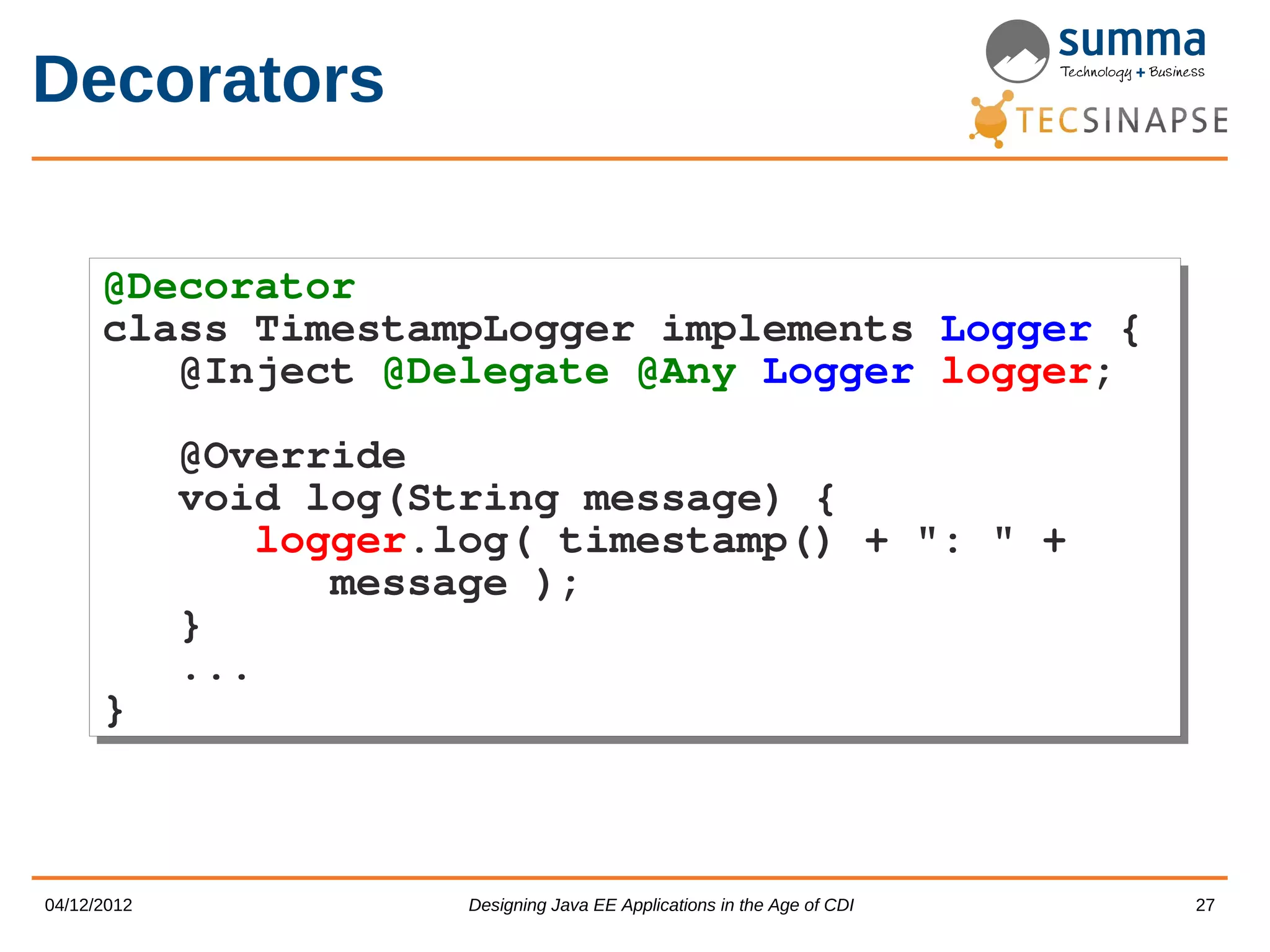 Decorators @Decorator @Decorator class TimestampLogger implements class TimestampLogger implements Logger { Logger { @Inject @Delegate @Any Logger @Inject @Delegate @Any Logger logger; logger; @Override @Override void log(String message) { void log(String message) { logger.log( timestamp() + ": " + logger.log( timestamp() + ": " + message ); message ); } } ... ... } } 04/12/2012 Designing Java EE Applications in the Age of CDI 27 