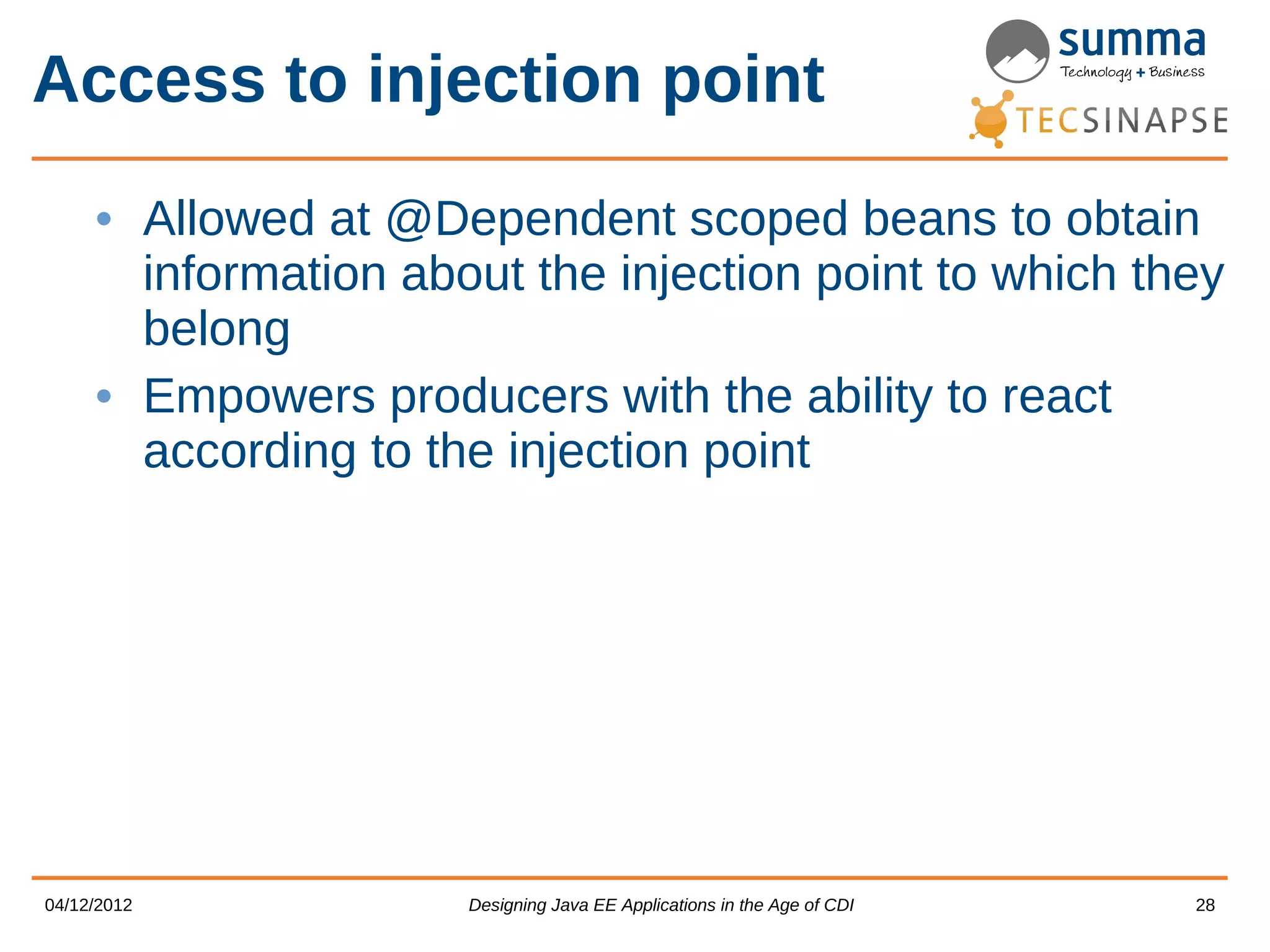 Access to injection point • Allowed at @Dependent scoped beans to obtain information about the injection point to which they belong • Empowers producers with the ability to react according to the injection point 04/12/2012 Designing Java EE Applications in the Age of CDI 28 